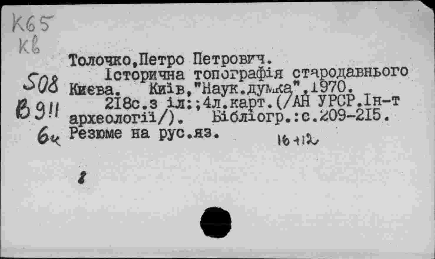 ﻿Кб 7
Кб
69'1
6 ч
Толочко,Петро Петрович.
Історична топографія стародавнього Киева. Київ,"Наук.думка" 1970.
2І8с.з іл;;4л.карт.(/АЙ УРСР.Ін-т археології/).	Біблюгр. : с. 209-215.
Резюме на рус.яз. іьчіх,